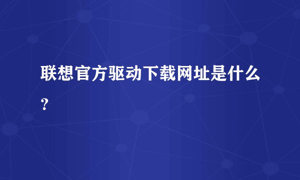 联想官方驱动下载网址是什么?