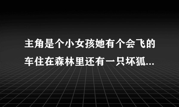 主角是个小女孩她有个会飞的车住在森林里还有一只坏狐狸是什么动画片