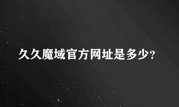 久久魔域官方网址是多少？