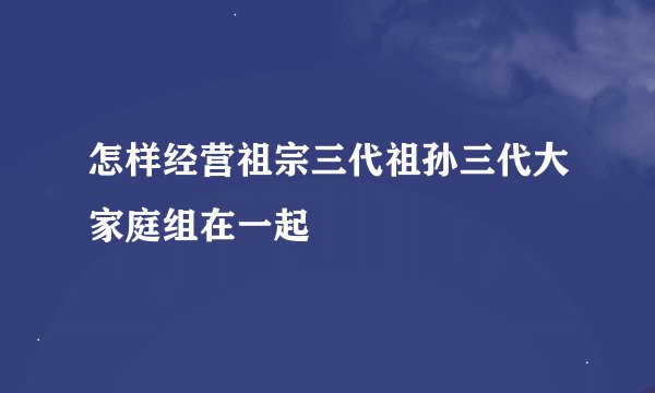 怎样经营祖宗三代祖孙三代大家庭组在一起