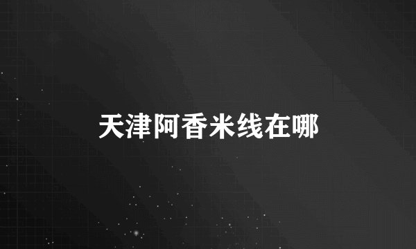 天津阿香米线在哪
