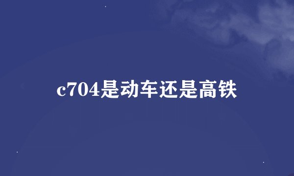 c704是动车还是高铁