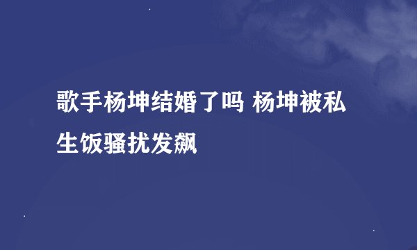 歌手杨坤结婚了吗 杨坤被私生饭骚扰发飙