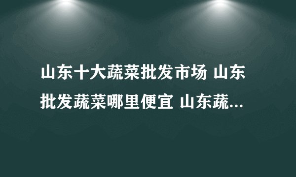 山东十大蔬菜批发市场 山东批发蔬菜哪里便宜 山东蔬菜比较大批发市场在哪