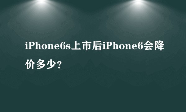 iPhone6s上市后iPhone6会降价多少？
