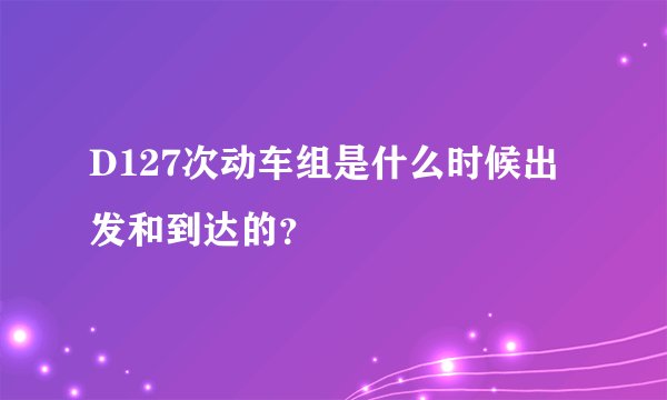 D127次动车组是什么时候出发和到达的？