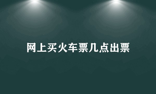 网上买火车票几点出票