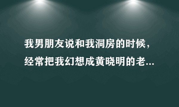 我男朋友说和我洞房的时候，经常把我幻想成黄晓明的老婆，怎么办