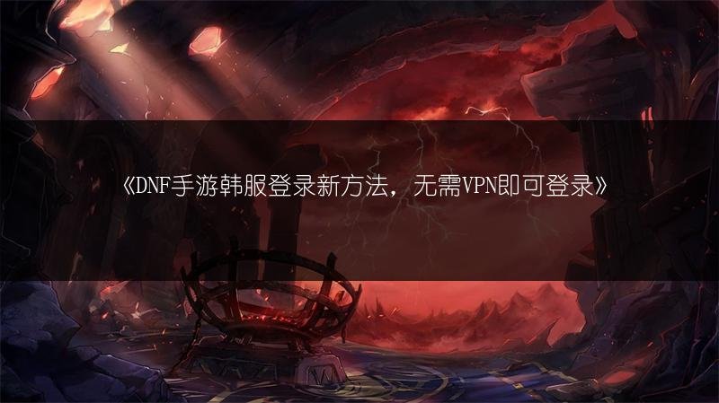 DNF手游韩服登录新方法，无需VPN即可登录