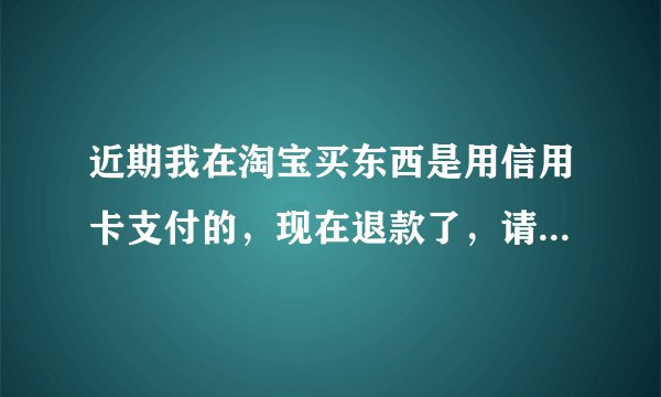 近期我在淘宝买东西是用信用卡支付的，现在退款了，请问这钱退到那个卡里