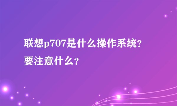 联想p707是什么操作系统？要注意什么？
