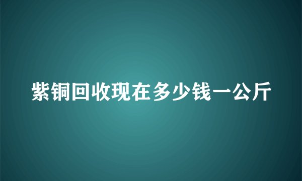紫铜回收现在多少钱一公斤
