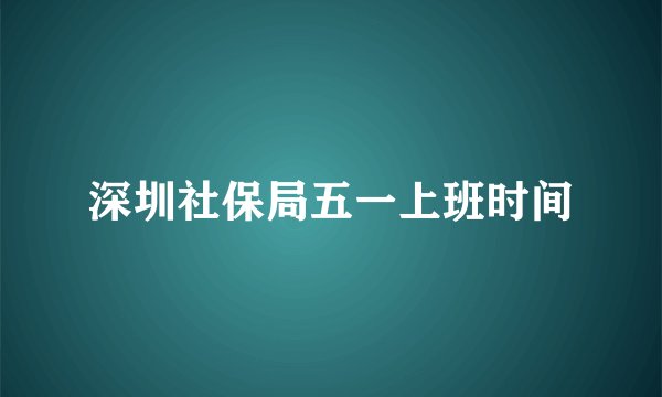 深圳社保局五一上班时间