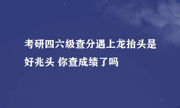 考研四六级查分遇上龙抬头是好兆头 你查成绩了吗