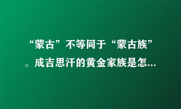 “蒙古”不等同于“蒙古族”。成吉思汗的黄金家族是怎么回事？