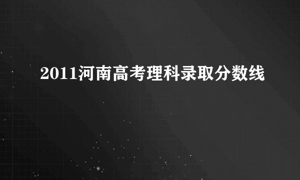 2011河南高考理科录取分数线