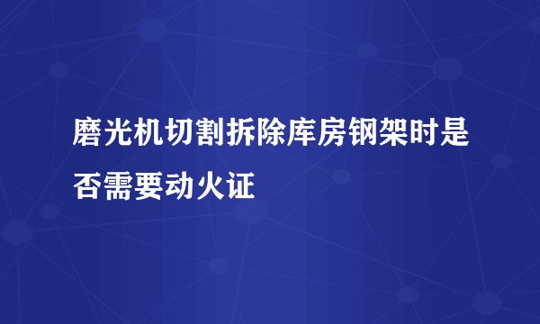 磨光机切割拆除库房钢架时是否需要动火证