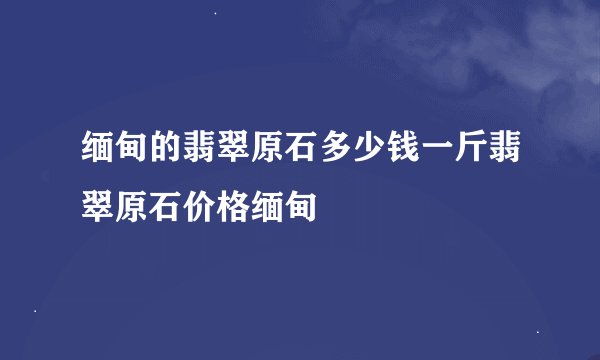 缅甸的翡翠原石多少钱一斤翡翠原石价格缅甸