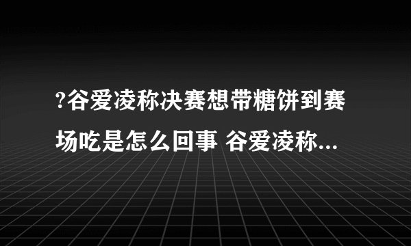 ?谷爱凌称决赛想带糖饼到赛场吃是怎么回事 谷爱凌称决赛想带糖饼到赛场吃什么情况