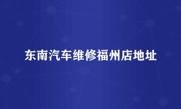 东南汽车维修福州店地址