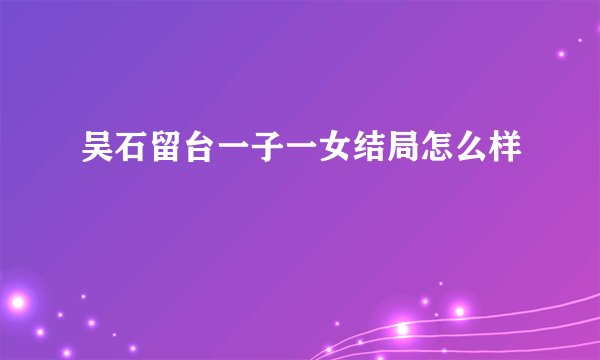 吴石留台一子一女结局怎么样
