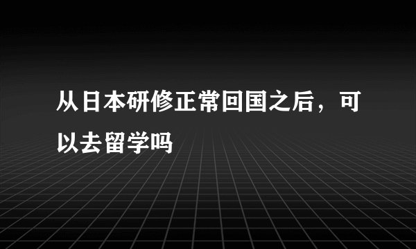 从日本研修正常回国之后，可以去留学吗