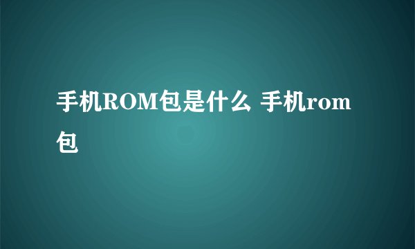 手机ROM包是什么 手机rom包