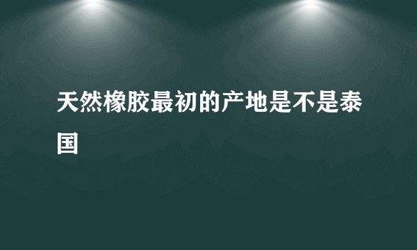 天然橡胶最初的产地是不是泰国