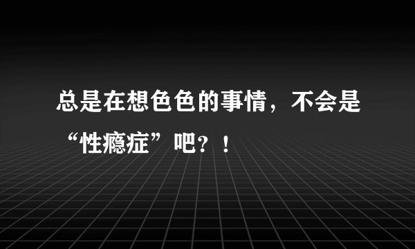 总是在想色色的事情，不会是“性瘾症”吧？！