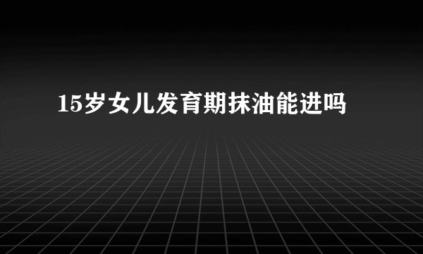 15岁女儿发育期抹油能进吗