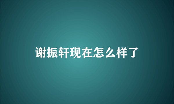 谢振轩现在怎么样了