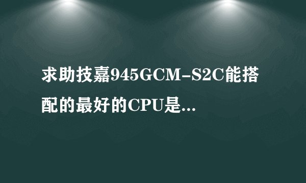 求助技嘉945GCM-S2C能搭配的最好的CPU是什么？,若E7500搭配性能限制严重吗？
