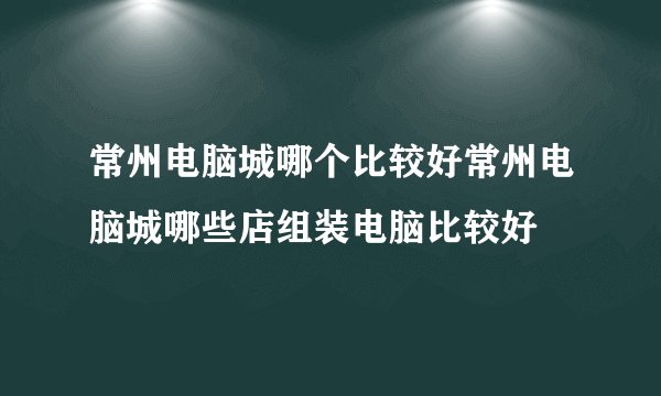 常州电脑城哪个比较好常州电脑城哪些店组装电脑比较好