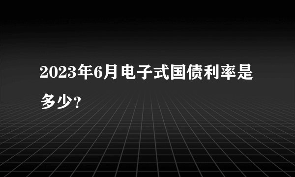 2023年6月电子式国债利率是多少？