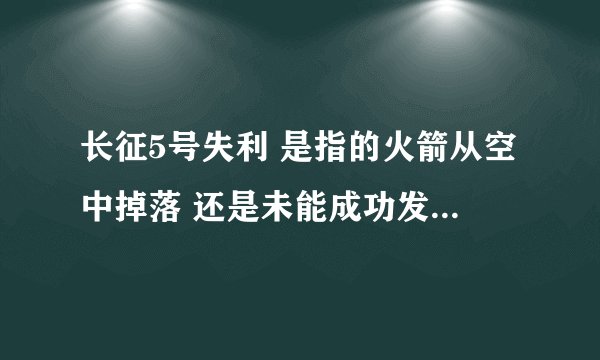 长征5号失利 是指的火箭从空中掉落 还是未能成功发射升空 求详细解答