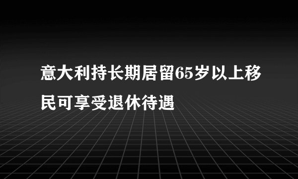 意大利持长期居留65岁以上移民可享受退休待遇