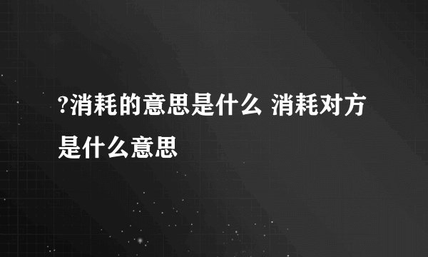 ?消耗的意思是什么 消耗对方是什么意思