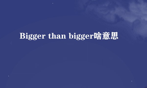 Bigger than bigger啥意思