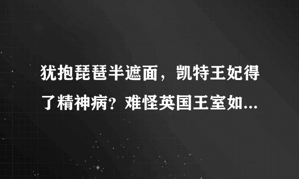 犹抱琵琶半遮面，凯特王妃得了精神病？难怪英国王室如此进退两难