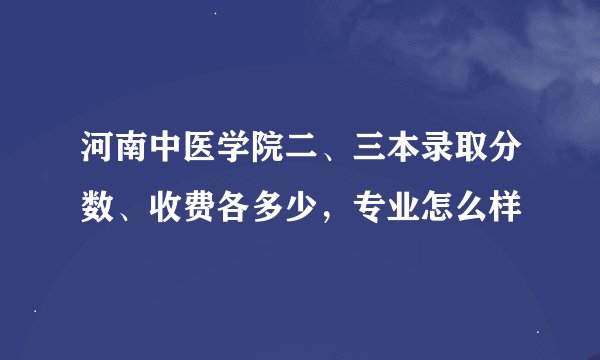 河南中医学院二、三本录取分数、收费各多少，专业怎么样