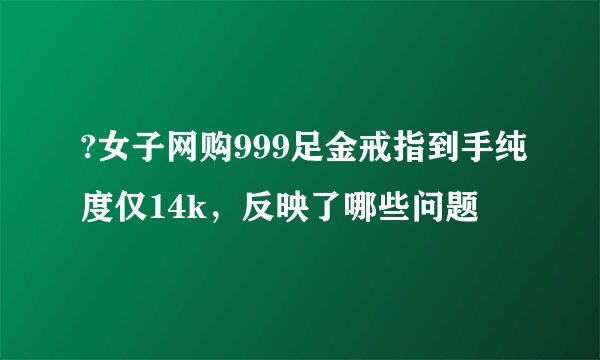 ?女子网购999足金戒指到手纯度仅14k，反映了哪些问题