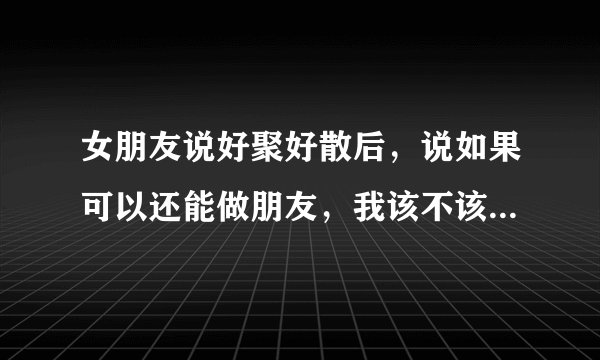 女朋友说好聚好散后，说如果可以还能做朋友，我该不该和她继续做普通朋友