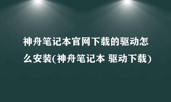 神舟笔记本官网下载的驱动怎么安装(神舟笔记本 驱动下载)