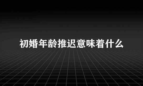 初婚年龄推迟意味着什么