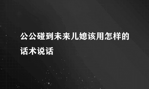 公公碰到未来儿媳该用怎样的话术说话