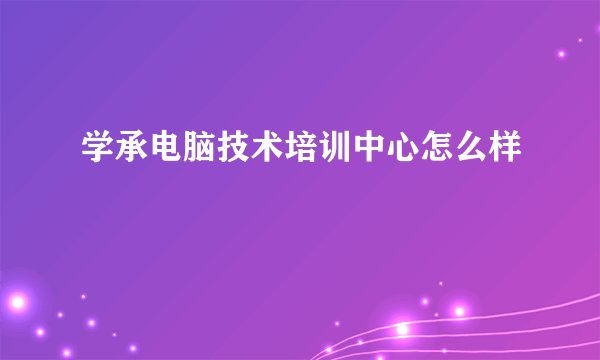 学承电脑技术培训中心怎么样