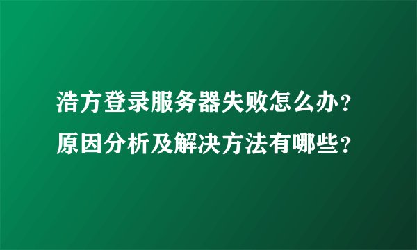 浩方登录服务器失败怎么办？原因分析及解决方法有哪些？