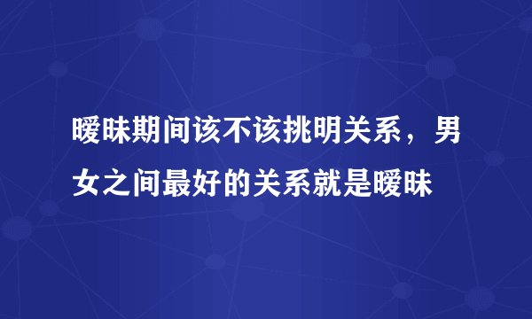 暧昧期间该不该挑明关系，男女之间最好的关系就是暧昧