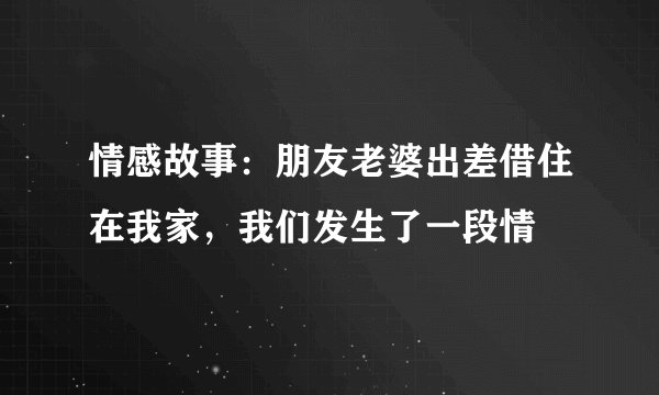 情感故事：朋友老婆出差借住在我家，我们发生了一段情