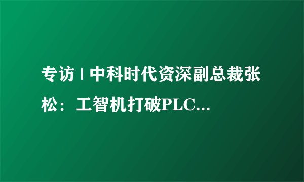专访 | 中科时代资深副总裁张松:工智机打破PLC旧秩序,国产“算控一体”重塑工厂